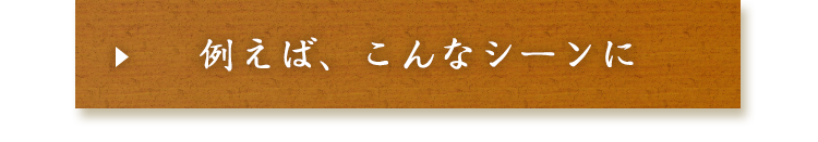 例えば、こんなシーンに